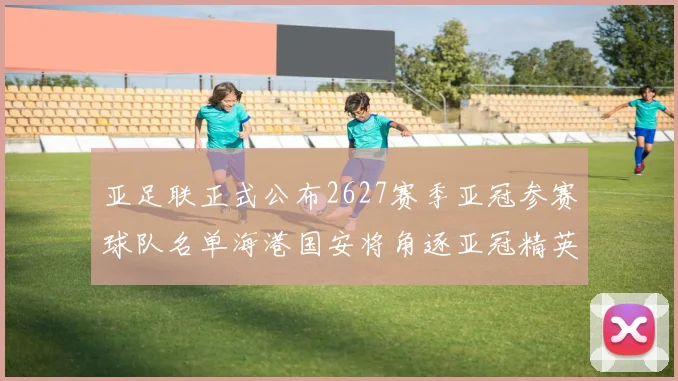 亚足联正式公布2627赛季亚冠参赛球队名单海港国安将角逐亚冠精英联赛