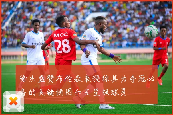 徐杰盛赞布伦森表现称其为夺冠必备的关键拼图和五星级球员