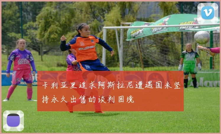 卡利亚里追求阿斯拉尼遭遇国米坚持永久出售的谈判困境