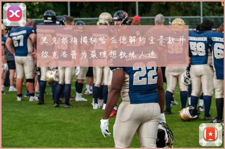 里克尔梅揭秘哈兰德解约金条款并称克洛普为最理想教练人选
