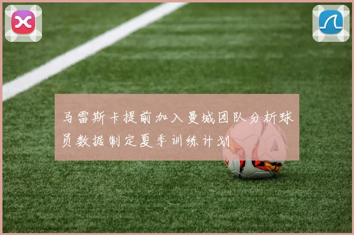 马雷斯卡提前加入曼城团队分析球员数据制定夏季训练计划