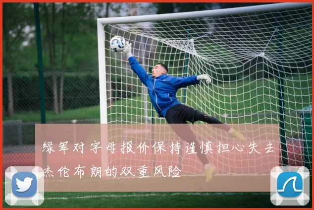 绿军对字母报价保持谨慎担心失去杰伦布朗的双重风险
