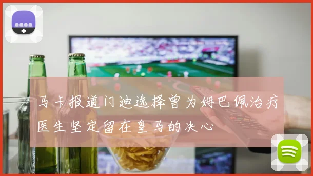 马卡报道门迪选择曾为姆巴佩治疗医生坚定留在皇马的决心