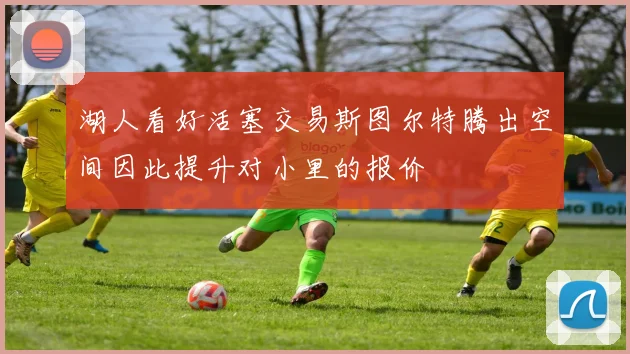 湖人看好活塞交易斯图尔特腾出空间因此提升对小里的报价
