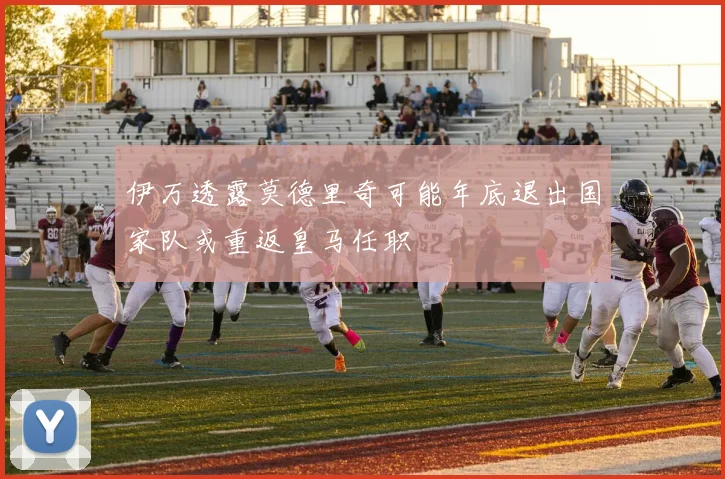 伊万透露莫德里奇可能年底退出国家队或重返皇马任职