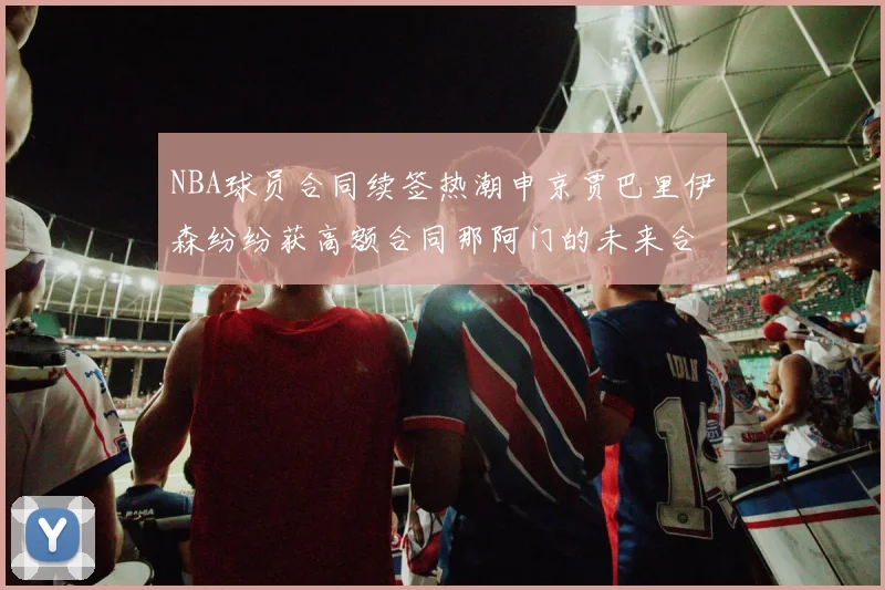 NBA球员合同续签热潮申京贾巴里伊森纷纷获高额合同那阿门的未来合同将如何定价