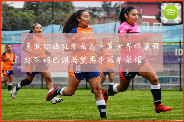 莫派称西班牙或成今夏世界杯最强球队姆巴佩渴望再夺冠军荣耀