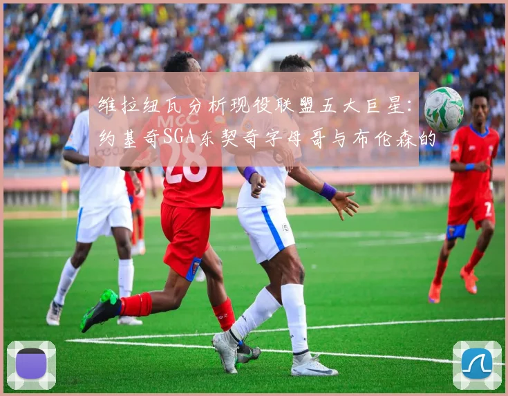 维拉纽瓦分析现役联盟五大巨星：约基奇SGA东契奇字母哥与布伦森的表现与影响