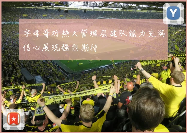 字母哥对热火管理层建队能力充满信心展现强烈期待