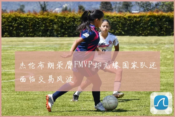 杰伦布朗荣膺FMVP却无缘国家队还面临交易风波