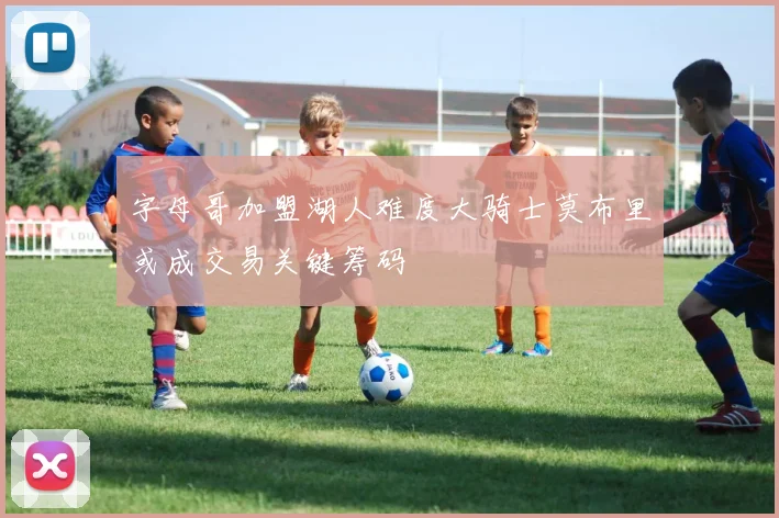 字母哥加盟湖人难度大骑士莫布里或成交易关键筹码