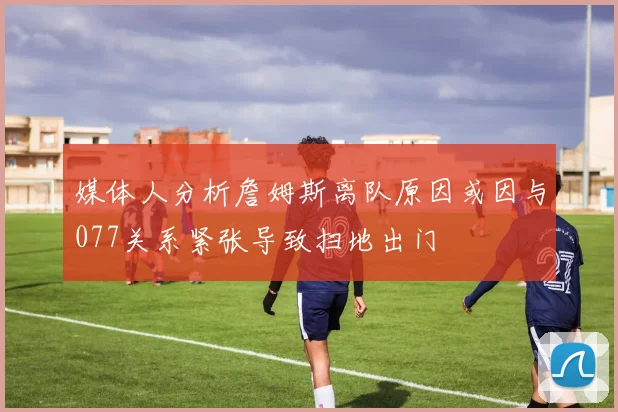 媒体人分析詹姆斯离队原因或因与077关系紧张导致扫地出门