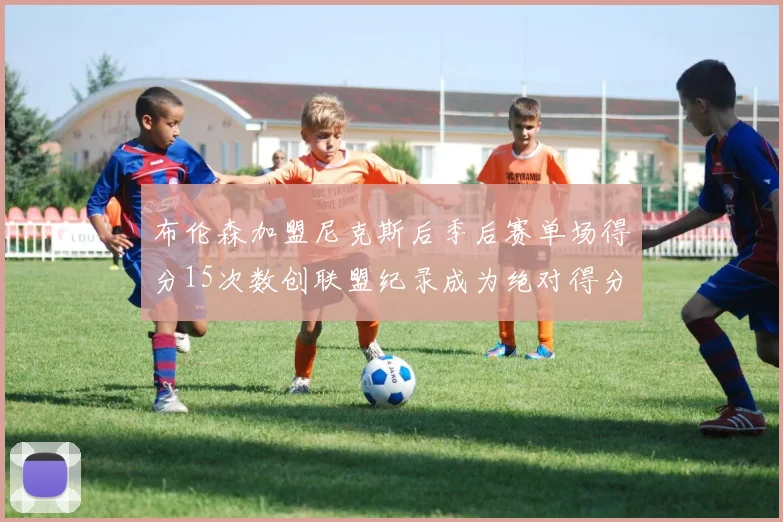 布伦森加盟尼克斯后季后赛单场得分15次数创联盟纪录成为绝对得分王