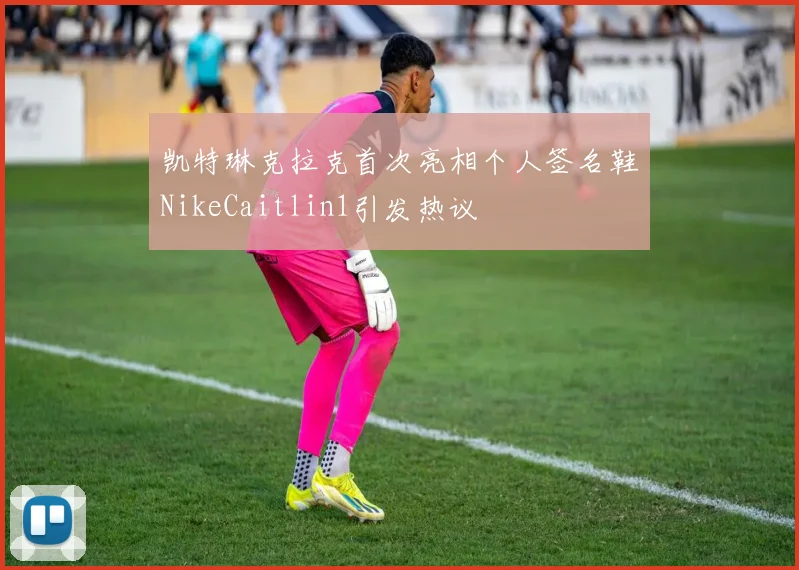 凯特琳克拉克首次亮相个人签名鞋NikeCaitlin1引发热议