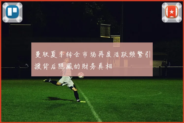 曼联夏季转会市场再度活跃频繁引援背后隐藏的财务真相