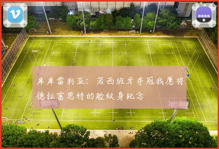 库库雷利亚：若西班牙夺冠我愿将德拉富恩特的脸纹身纪念